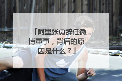 阿里张勇辞任微博董事,背后的原因是什么?