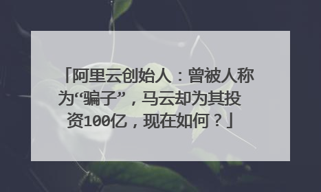 阿里云创始人:曾被人称为“骗子”,马云却为其投资100亿,现在如何?