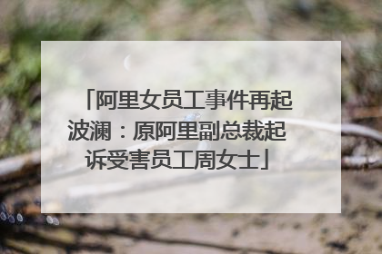 阿里女员工事件再起波澜:原阿里副总裁起诉受害员工周女士