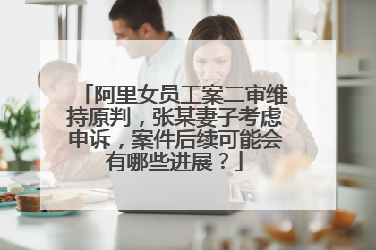 阿里女员工案二审维持原判,张某妻子考虑申诉,案件后续可能会有哪些进展?