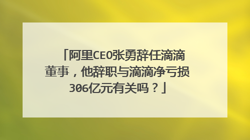 阿里CEO张勇辞任滴滴董事,他辞职与滴滴净亏损306亿元有关吗?