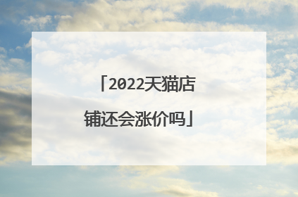 2022天猫店铺还会涨价吗
