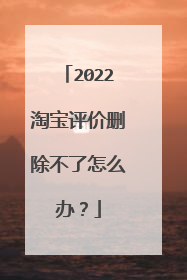 2022淘宝评价删除不了怎么办?