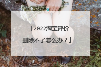 2022淘宝评价删除不了怎么办？