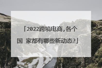 2022跨境电商,各个国 家都有哪些新动态?