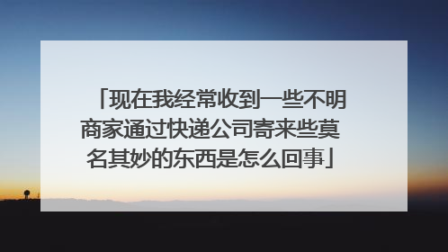 现在我经常收到一些不明商家通过快递公司寄来些莫名其妙的东西是怎么回事