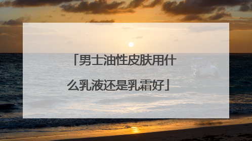男士油性皮肤用什么乳液还是乳霜好