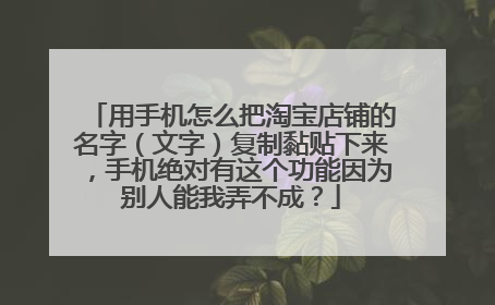 用手机怎么把淘宝店铺的名字(文字)复制黏贴下来,手机绝对有这个功能因为别人能我弄不成?