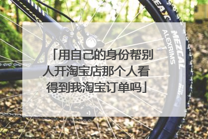 用自己的身份帮别人开淘宝店那个人看得到我淘宝订单吗