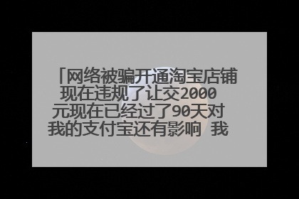 网络被骗开通淘宝店铺现在违规了让交2000元现在已经过了90天对我的支付宝还有影响 我该怎么办求告