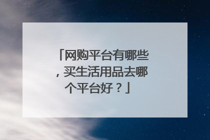 网购平台有哪些,买生活用品去哪个平台好?