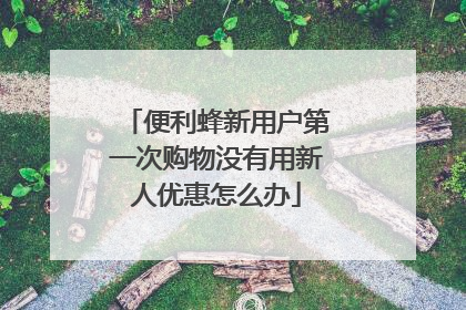 便利蜂新用户第一次购物没有用新人优惠怎么办