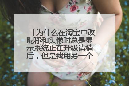 为什么在淘宝中改昵称和头像时总是显示系统正在升级请稍后,但是我用另一个账号改就可以?