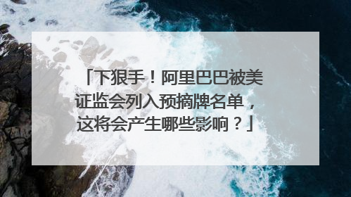 下狠手！阿里巴巴被美证监会列入预摘牌名单，这将会产生哪些影响？