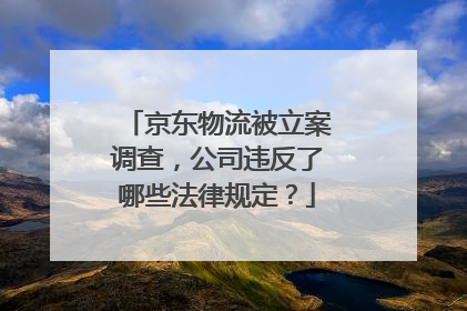 京东物流被立案调查,公司违反了哪些法律规定?