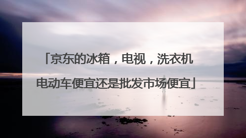 京东的冰箱,电视,洗衣机 电动车便宜还是批发市场便宜