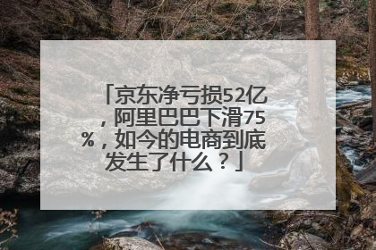 京东净亏损52亿,阿里巴巴下滑75%,如今的电商到底发生了什么?