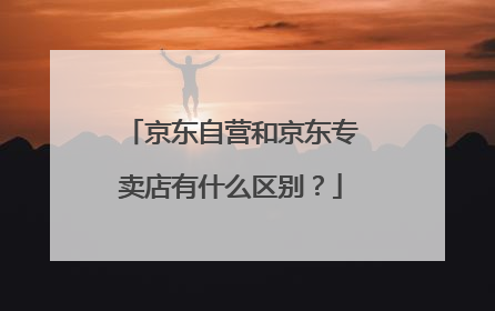 京东自营和京东专卖店有什么区别?