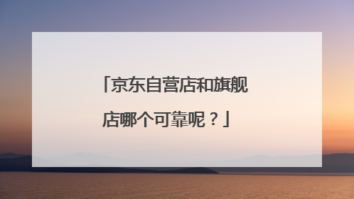 京东自营店和旗舰店哪个可靠呢？