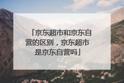 京东超市和京东自营的区别,京东超市是京东自营吗