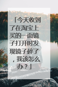 今天收到了在淘宝上买的一面镜子打开时发现镜子碎了，我该怎么办？