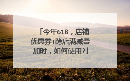 今年618，店铺优惠券+跨店满减叠加时，如何使用?