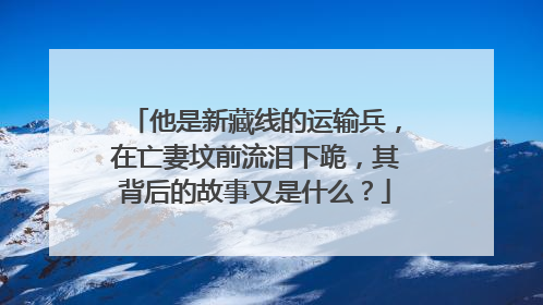 他是新藏线的运输兵,在亡妻坟前流泪下跪,其背后的故事又是什么?