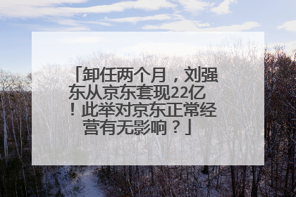 卸任两个月,刘强东从京东套现22亿!此举对京东正常经营有无影响?