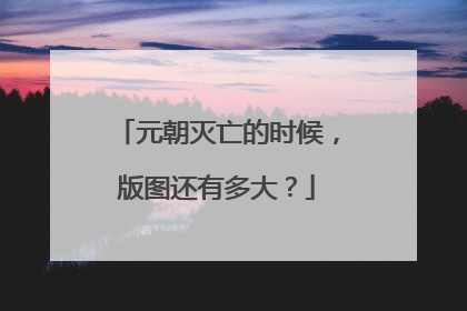 元朝灭亡的时候,版图还有多大?
