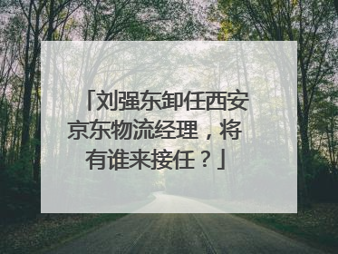 刘强东卸任西安京东物流经理,将有谁来接任?