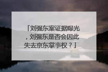刘强东案证据曝光，刘强东是否会因此失去京东掌事权？