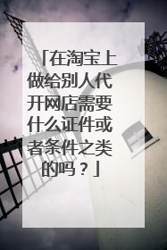 在淘宝上做给别人代开网店需要什么证件或者条件之类的吗?