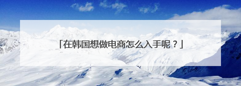 在韩国想做电商怎么入手呢?