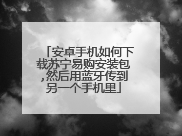 安卓手机如何下载苏宁易购安装包,然后用蓝牙传到另一个手机里