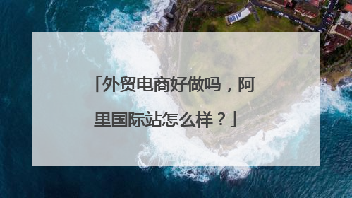 外贸电商好做吗,阿里国际站怎么样?