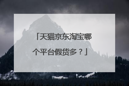天猫京东淘宝哪个平台假货多?