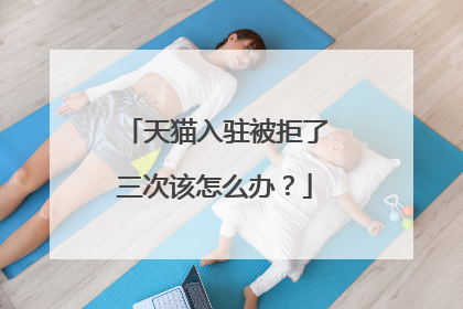 天猫入驻被拒了三次该怎么办？
