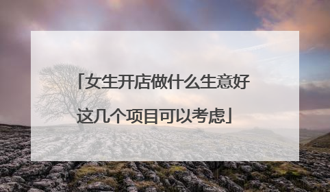 女生开店做什么生意好这几个项目可以考虑