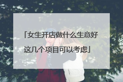 女生开店做什么生意好这几个项目可以考虑