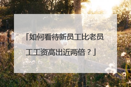 如何看待新员工比老员工工资高出近两倍?