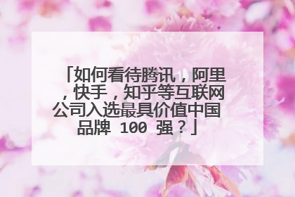 如何看待腾讯,阿里,快手,知乎等互联网公司入选最具价值中国品牌 100 强?