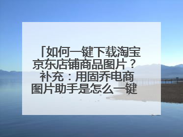 如何一键下载淘宝京东店铺商品图片？ 补充：用固乔电商图片助手是怎么一键下载的？