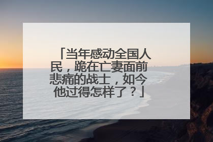 当年感动全国人民，跪在亡妻面前悲痛的战士，如今他过得怎样了？