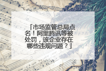市场监管总局点名！阿里腾讯等被处罚，该企业存在哪些违规问题？