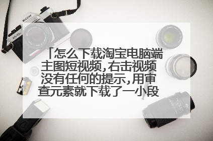 怎么下载淘宝电脑端主图短视频,右击视频没有任何的提示,用审查元素就下载了一小段,求大神指教