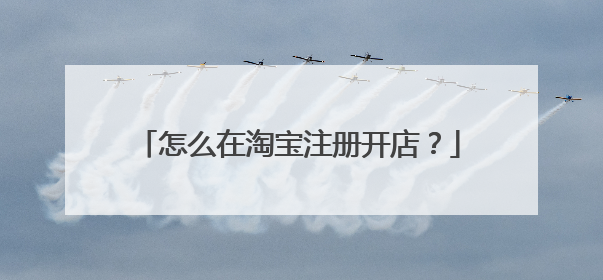 淘宝怎么开店注册流程2022(外国人淘宝开店注册流程)