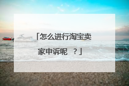 怎么进行淘宝卖家申诉呢 ?