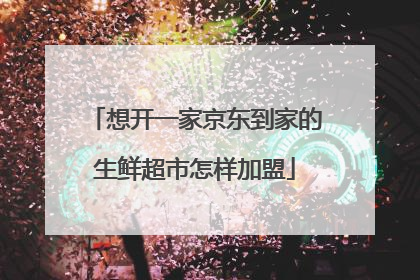 想开一家京东到家的生鲜超市怎样加盟