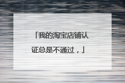 我的淘宝店铺认证总是不通过,