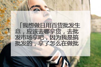 我想做日用百货批发生意，应该去哪拿货，去批发市场拿吧，因为我是搞批发的，拿了怎么在做批发，我想问大